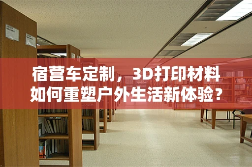 宿营车定制，3D打印材料如何重塑户外生活新体验？