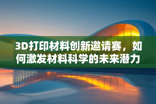3D打印材料创新邀请赛，如何激发材料科学的未来潜力？
