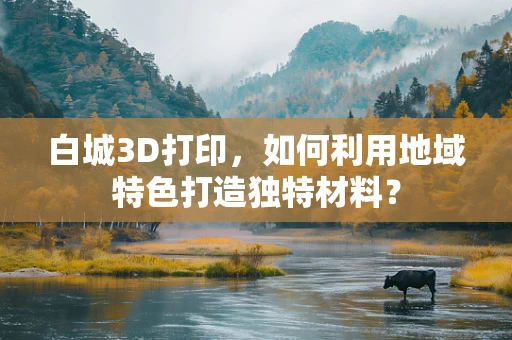 白城3D打印，如何利用地域特色打造独特材料？