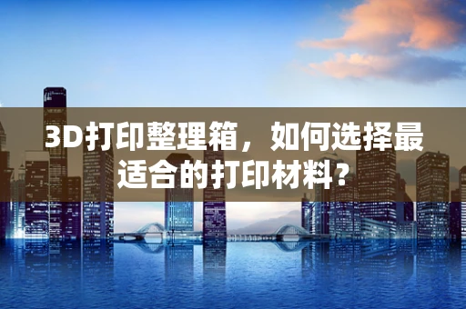 3D打印整理箱，如何选择最适合的打印材料？