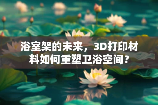 浴室架的未来，3D打印材料如何重塑卫浴空间？