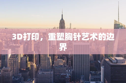 3D打印，重塑胸针艺术的边界