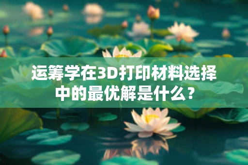 运筹学在3D打印材料选择中的最优解是什么？