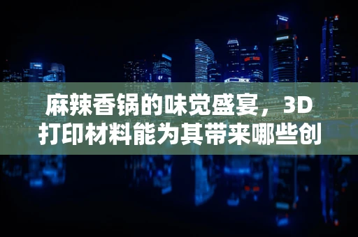 麻辣香锅的味觉盛宴，3D打印材料能为其带来哪些创新体验？