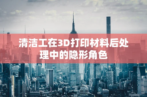 清洁工在3D打印材料后处理中的隐形角色