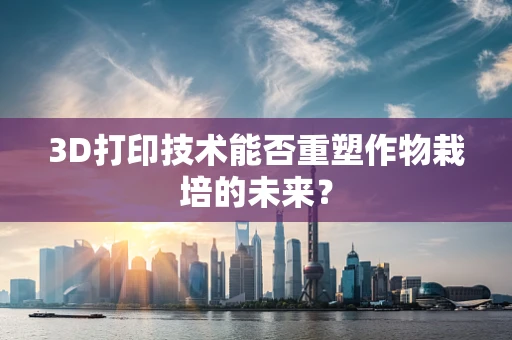 3D打印技术能否重塑作物栽培的未来？