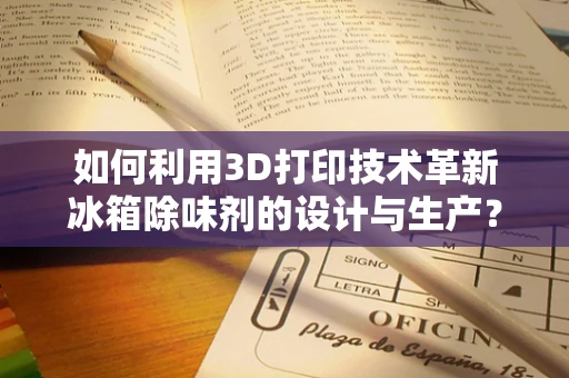 如何利用3D打印技术革新冰箱除味剂的设计与生产？