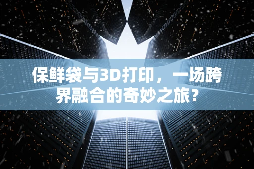 保鲜袋与3D打印，一场跨界融合的奇妙之旅？
