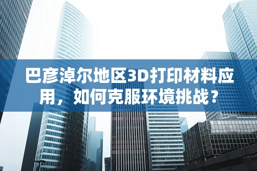 巴彦淖尔地区3D打印材料应用，如何克服环境挑战？