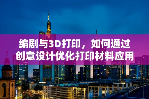 编剧与3D打印，如何通过创意设计优化打印材料应用？