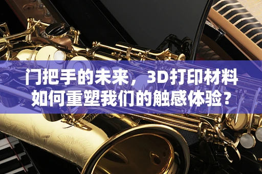 门把手的未来，3D打印材料如何重塑我们的触感体验？