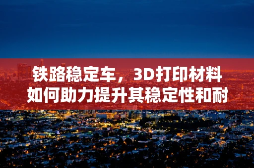 铁路稳定车，3D打印材料如何助力提升其稳定性和耐用性？