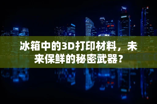 冰箱中的3D打印材料，未来保鲜的秘密武器？
