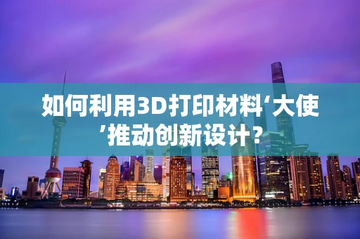 如何利用3D打印材料‘大使’推动创新设计？