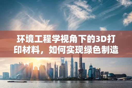 环境工程学视角下的3D打印材料，如何实现绿色制造？