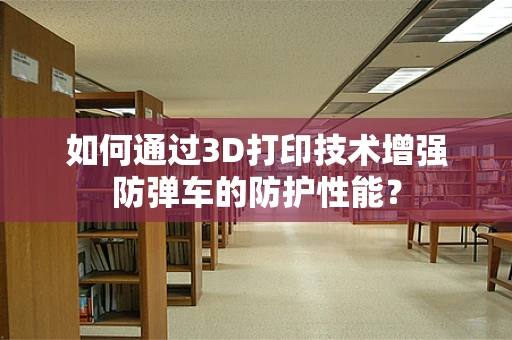 如何通过3D打印技术增强防弹车的防护性能？