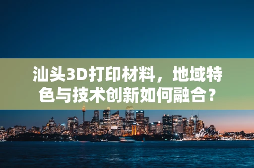 汕头3D打印材料，地域特色与技术创新如何融合？
