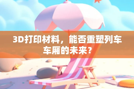 3D打印材料，能否重塑列车车厢的未来？