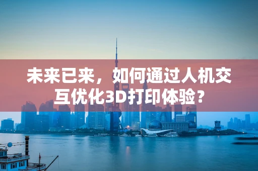 未来已来，如何通过人机交互优化3D打印体验？