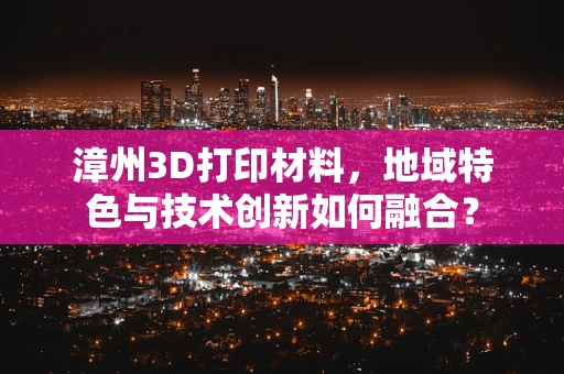 漳州3D打印材料，地域特色与技术创新如何融合？