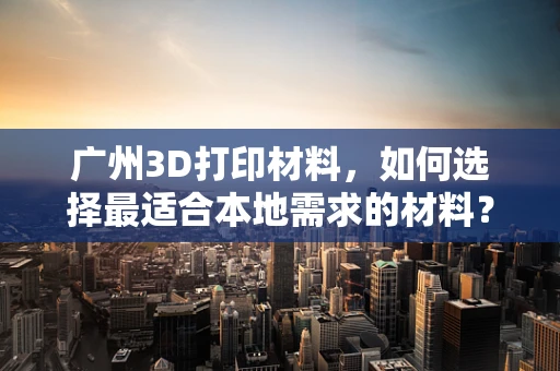 广州3D打印材料，如何选择最适合本地需求的材料？