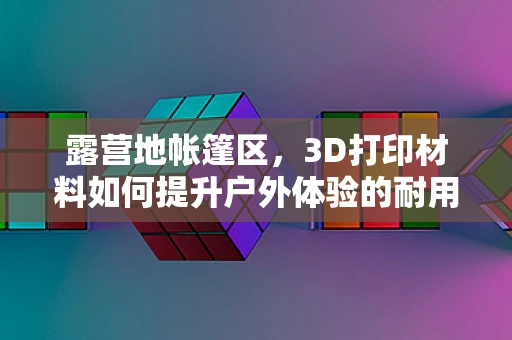 露营地帐篷区，3D打印材料如何提升户外体验的耐用与舒适度？