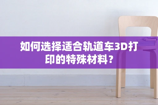 如何选择适合轨道车3D打印的特殊材料？