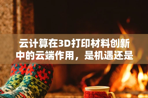 云计算在3D打印材料创新中的云端作用，是机遇还是挑战？