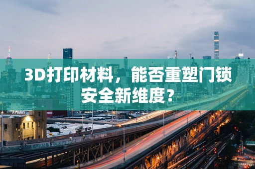 3D打印材料，能否重塑门锁安全新维度？