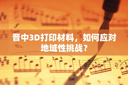 晋中3D打印材料，如何应对地域性挑战？