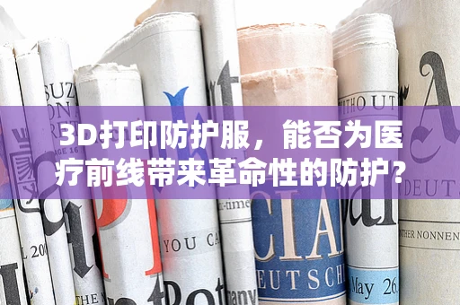 3D打印防护服，能否为医疗前线带来革命性的防护？