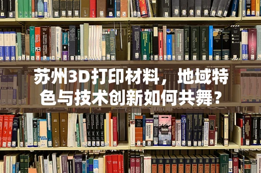 苏州3D打印材料，地域特色与技术创新如何共舞？