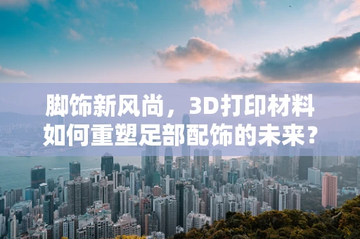 脚饰新风尚，3D打印材料如何重塑足部配饰的未来？