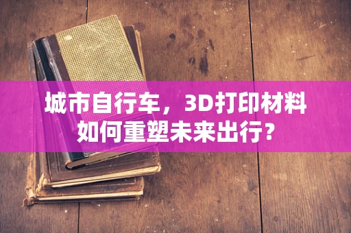 城市自行车，3D打印材料如何重塑未来出行？