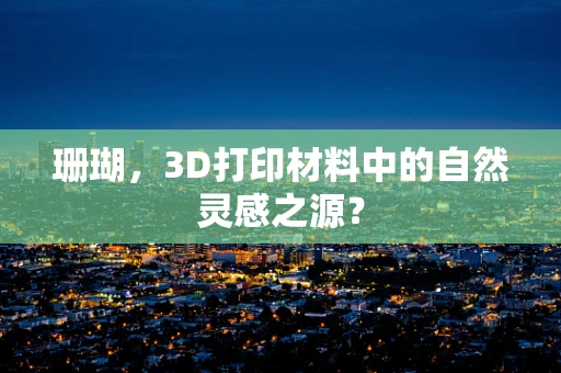 珊瑚，3D打印材料中的自然灵感之源？