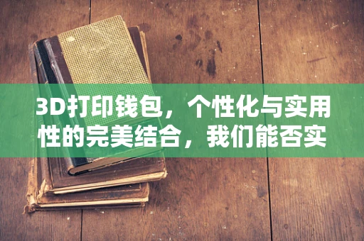 3D打印钱包，个性化与实用性的完美结合，我们能否实现？
