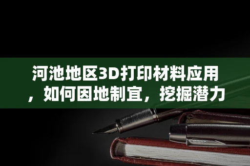 河池地区3D打印材料应用，如何因地制宜，挖掘潜力？