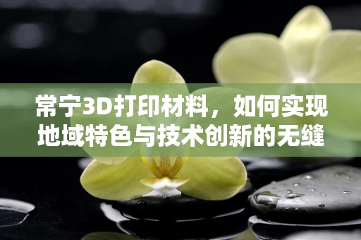 常宁3D打印材料，如何实现地域特色与技术创新的无缝对接？