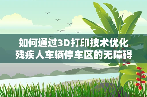 如何通过3D打印技术优化残疾人车辆停车区的无障碍设计？