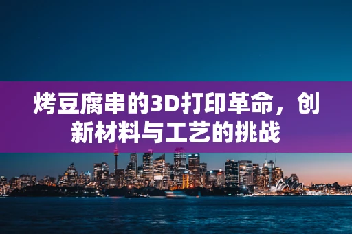 烤豆腐串的3D打印革命，创新材料与工艺的挑战