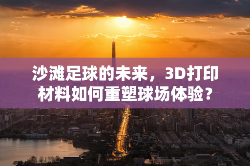 沙滩足球的未来，3D打印材料如何重塑球场体验？
