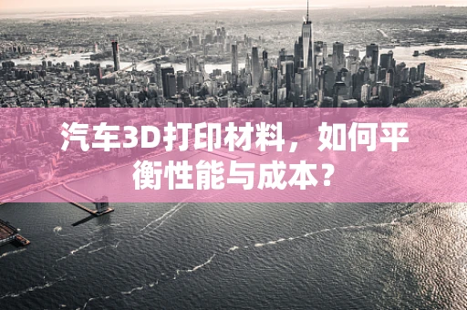 汽车3D打印材料，如何平衡性能与成本？