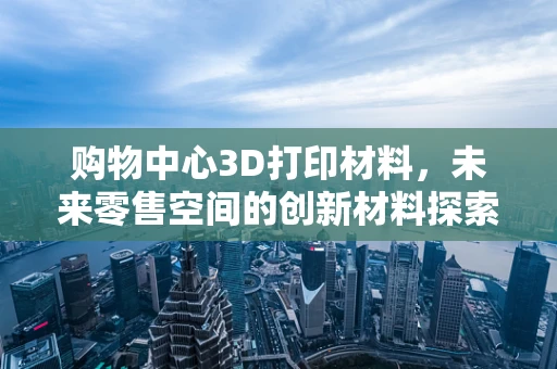购物中心3D打印材料，未来零售空间的创新材料探索