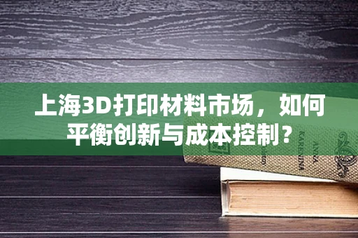 上海3D打印材料市场，如何平衡创新与成本控制？