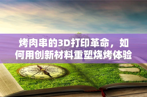 烤肉串的3D打印革命，如何用创新材料重塑烧烤体验？