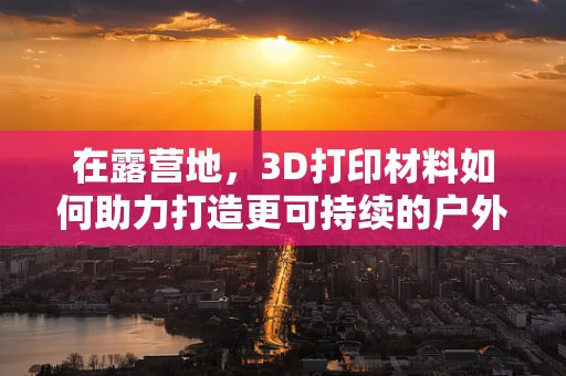 在露营地，3D打印材料如何助力打造更可持续的户外体验？