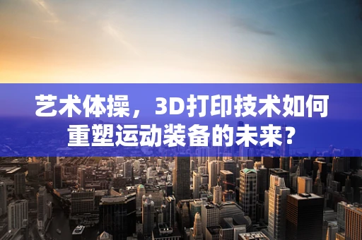 艺术体操，3D打印技术如何重塑运动装备的未来？