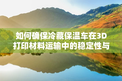 如何确保冷藏保温车在3D打印材料运输中的稳定性与安全性？