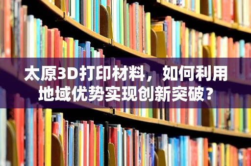 太原3D打印材料，如何利用地域优势实现创新突破？