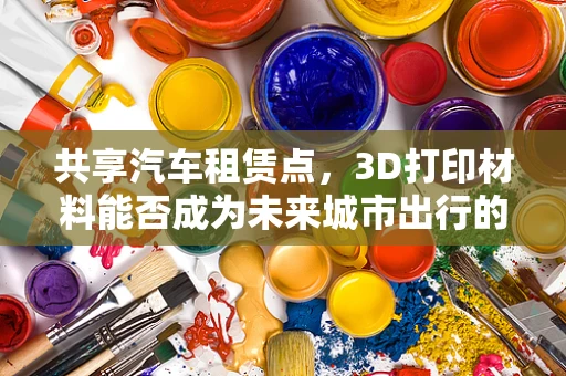 共享汽车租赁点，3D打印材料能否成为未来城市出行的绿色新选择？
